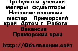 Требуются: ученики, маляры, скульпторы › Название вакансии ­ мастер - Приморский край, Артем г. Работа » Вакансии   . Приморский край